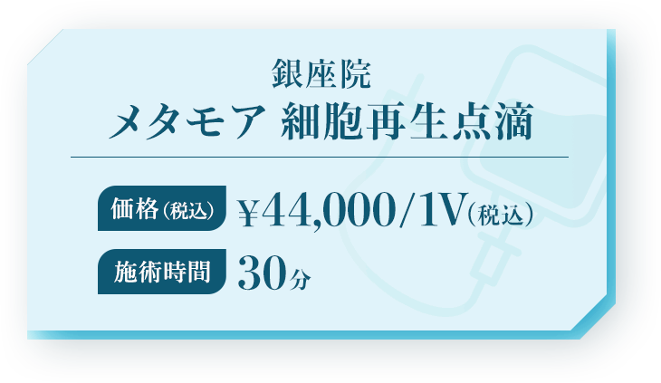 銀座院メタモア 細胞再生点滴 価格（税込）¥44,000/1V（税込）施術時間 30分