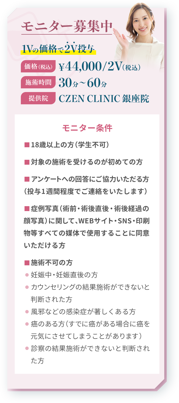 モニター募集中 1Vの価格で2V投与 価格（税込）¥44,000/2V（税込）施術時間30分〜60分 提供院  CZEN CLINIC 銀座院
