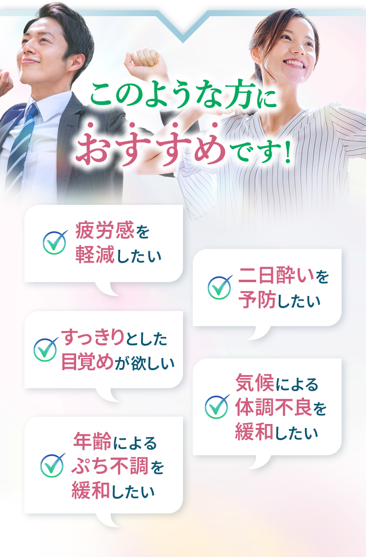 このような方におすすめです！疲労感を軽減したい 二日酔いを予防したい すっきりとした目覚めが欲しい 気候による体調不良を緩和したい 年齢によるぷち不調を緩和したい